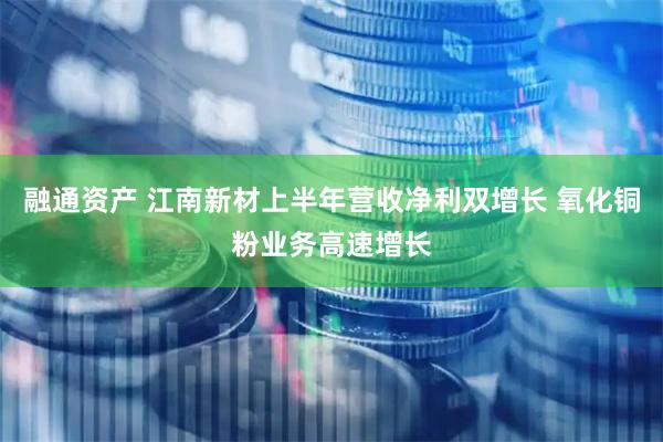融通资产 江南新材上半年营收净利双增长 氧化铜粉业务高速增长