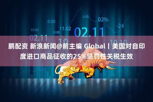 鹏配资 新浪新闻@前主编 Global丨美国对自印度进口商品征收的25%惩罚性关税生效