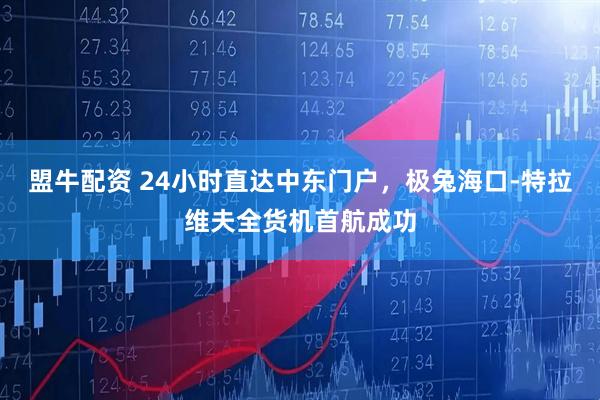 盟牛配资 24小时直达中东门户，极兔海口-特拉维夫全货机首航成功