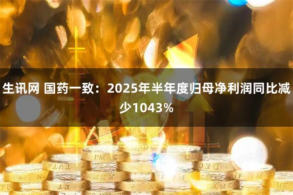 生讯网 国药一致：2025年半年度归母净利润同比减少1043%