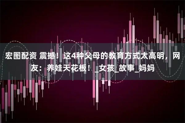 宏图配资 震撼！这4种父母的教育方式太高明，网友：养娃天花板！_女孩_故事_妈妈