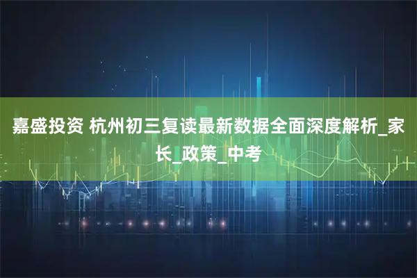 嘉盛投资 杭州初三复读最新数据全面深度解析_家长_政策_中考
