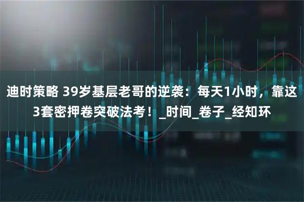 迪时策略 39岁基层老哥的逆袭：每天1小时，靠这3套密押卷突破法考！_时间_卷子_经知环