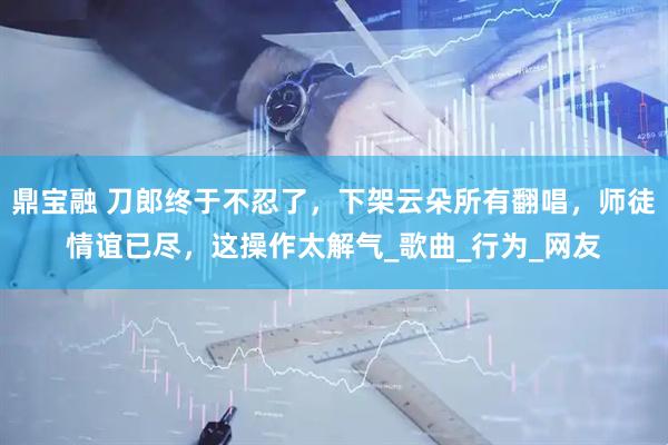 鼎宝融 刀郎终于不忍了，下架云朵所有翻唱，师徒情谊已尽，这操作太解气_歌曲_行为_网友