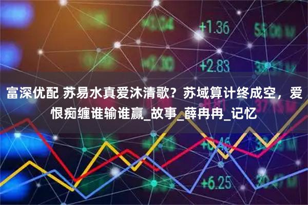 富深优配 苏易水真爱沐清歌？苏域算计终成空，爱恨痴缠谁输谁赢_故事_薛冉冉_记忆