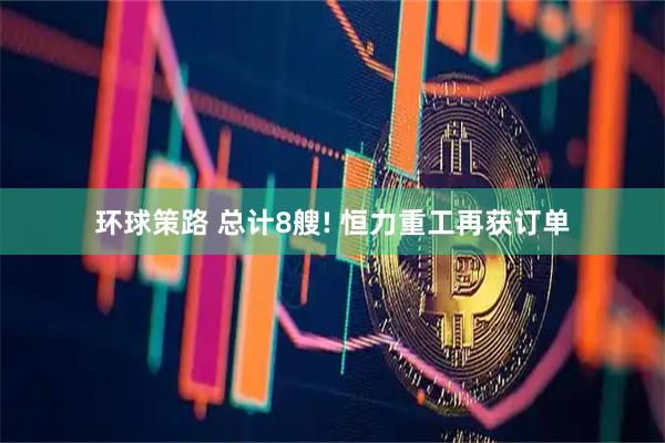 环球策路 总计8艘! 恒力重工再获订单