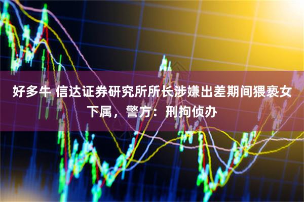 好多牛 信达证券研究所所长涉嫌出差期间猥亵女下属，警方：刑拘侦办