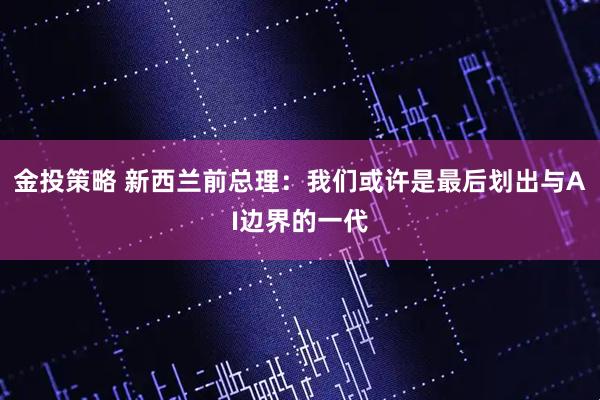 金投策略 新西兰前总理：我们或许是最后划出与AI边界的一代