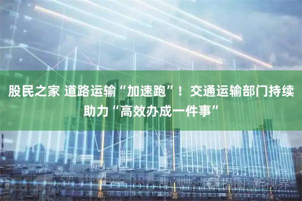 股民之家 道路运输“加速跑”！交通运输部门持续助力“高效办成一件事”