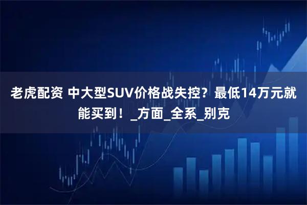 老虎配资 中大型SUV价格战失控？最低14万元就能买到！_方面_全系_别克