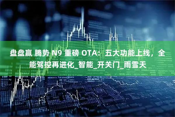 盘盘赢 腾势 N9 重磅 OTA：五大功能上线，全能驾控再进化_智能_开关门_雨雪天