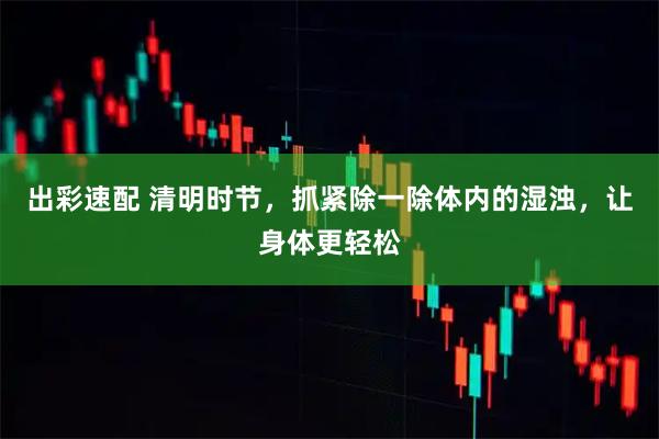 出彩速配 清明时节，抓紧除一除体内的湿浊，让身体更轻松