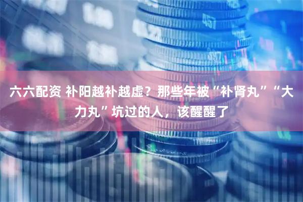 六六配资 补阳越补越虚？那些年被“补肾丸”“大力丸”坑过的人，该醒醒了