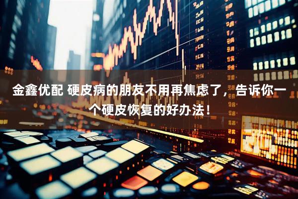 金鑫优配 硬皮病的朋友不用再焦虑了，告诉你一个硬皮恢复的好办法！