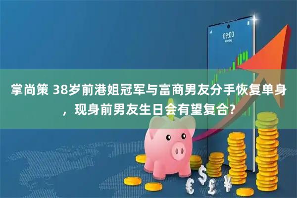 掌尚策 38岁前港姐冠军与富商男友分手恢复单身，现身前男友生日会有望复合？