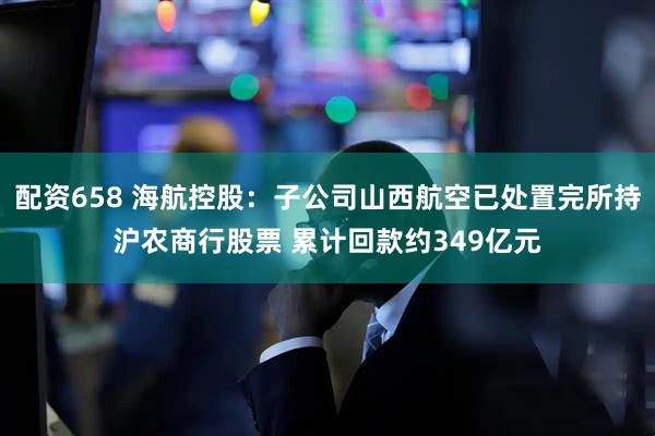 配资658 海航控股：子公司山西航空已处置完所持沪农商行股票 累计回款约349亿元