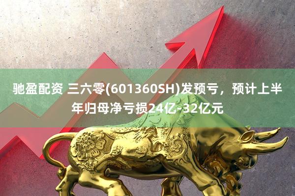 驰盈配资 三六零(601360SH)发预亏，预计上半年归母净亏损24亿-32亿元