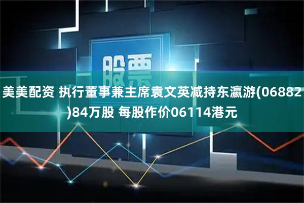 美美配资 执行董事兼主席袁文英减持东瀛游(06882)84万股 每股作价06114港元